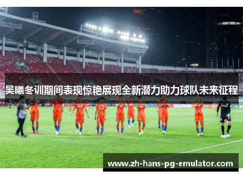 吴曦冬训期间表现惊艳展现全新潜力助力球队未来征程