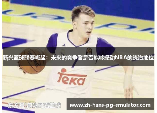 新兴篮球联赛崛起:未来的竞争者是否能够撼动NBA的统治地位 新兴篮球联赛崛起:未来的竞争者是否能够撼动NBA的统治地位
