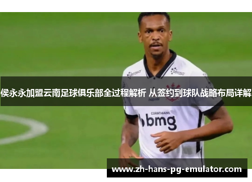 侯永永加盟云南足球俱乐部全过程解析 从签约到球队战略布局详解