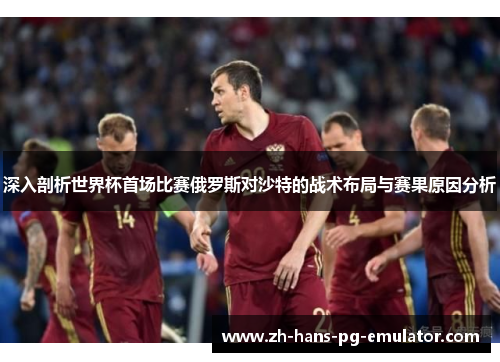 深入剖析世界杯首场比赛俄罗斯对沙特的战术布局与赛果原因分析 深入剖析世界杯首场比赛俄罗斯对沙特的战术布局与赛果原因分析