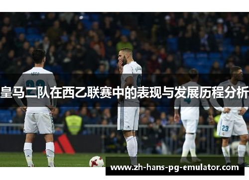 皇马二队在西乙联赛中的表现与发展历程分析 皇马二队在西乙联赛中的表现与发展历程分析