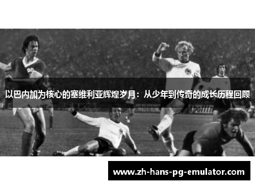 以巴内加为核心的塞维利亚辉煌岁月:从少年到传奇的成长历程回顾 以巴内加为核心的塞维利亚辉煌岁月:从少年到传奇的成长历程回顾