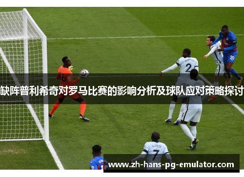 缺阵普利希奇对罗马比赛的影响分析及球队应对策略探讨