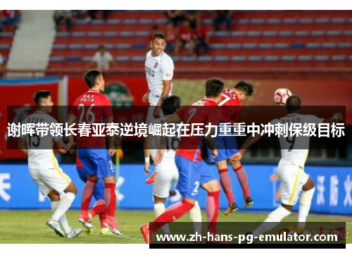 谢晖带领长春亚泰逆境崛起在压力重重中冲刺保级目标