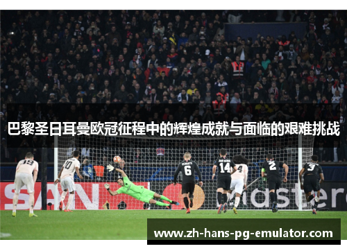 巴黎圣日耳曼欧冠征程中的辉煌成就与面临的艰难挑战