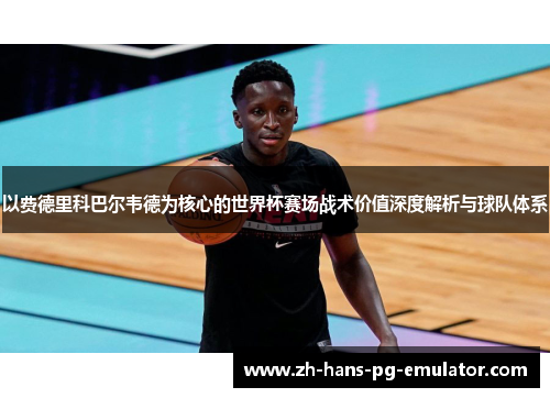 以费德里科巴尔韦德为核心的世界杯赛场战术价值深度解析与球队体系