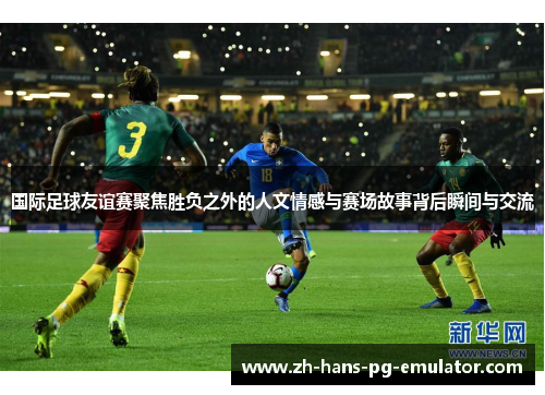 国际足球友谊赛聚焦胜负之外的人文情感与赛场故事背后瞬间与交流