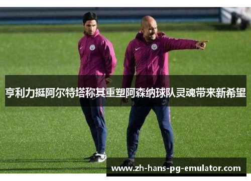 亨利力挺阿尔特塔称其重塑阿森纳球队灵魂带来新希望