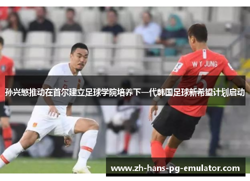 孙兴慜推动在首尔建立足球学院培养下一代韩国足球新希望计划启动