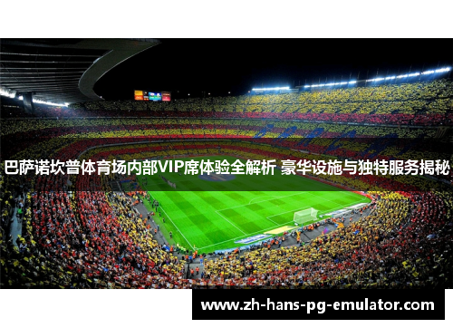 巴萨诺坎普体育场内部VIP席体验全解析 豪华设施与独特服务揭秘