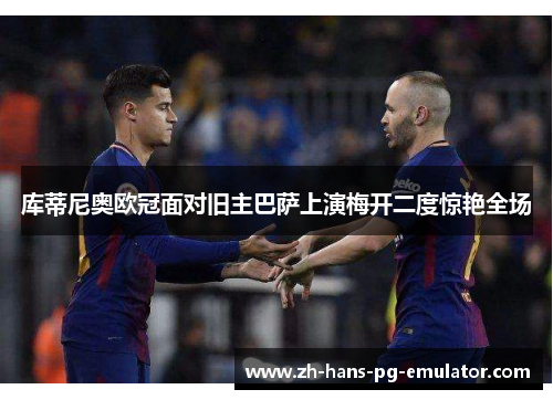 库蒂尼奥欧冠面对旧主巴萨上演梅开二度惊艳全场