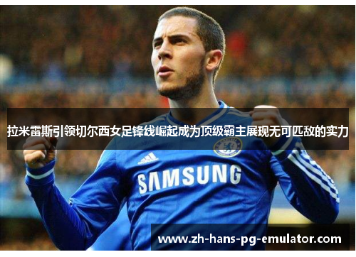 拉米雷斯引领切尔西女足锋线崛起成为顶级霸主展现无可匹敌的实力