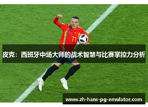 皮克：西班牙中场大师的战术智慧与比赛掌控力分析