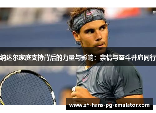 纳达尔家庭支持背后的力量与影响:亲情与奋斗并肩同行 纳达尔家庭支持背后的力量与影响:亲情与奋斗并肩同行