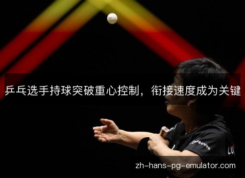 乒乓选手持球突破重心控制,衔接速度成为关键 乒乓选手持球突破重心控制,衔接速度成为关键